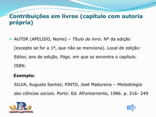 Contribuições em livros (capítulo com autoria
própria)
 AUTOR (APELIDO, Nome) – Título do livro. Nº da edição
(excepto se for a 1º, que não se menciona). Local de edição:
Editor, ano de edição. Págs. em que se encontra o capítulo.
ISBN.
Exemplo:
SILVA, Augusto Santos; PINTO, José Madureira – Metodologia
das ciências sociais. Porto: Ed. Afrontamento, 1986. p. 216- 249
 