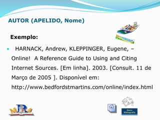 AUTOR (APELIDO, Nome)
Exemplo:
• HARNACK, Andrew, KLEPPINGER, Eugene, –
Online! A Reference Guide to Using and Citing
Internet Sources. [Em linha]. 2003. [Consult. 11 de
Março de 2005 ]. Disponível em:
http://www.bedfordstmartins.com/online/index.html
Menu
Bibliografia
 