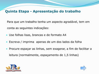 Quinta Etapa - Apresentação do trabalho
Para que um trabalho tenha um aspecto agradável, tem em
conta as seguintes indicações:
• Use folhas lisas, brancas e de formato A4
• Escreva / imprima apenas de um dos lados da folha
• Procure espaçar as linhas, sem exagerar, a fim de facilitar a
leitura (normalmente, espaçamento de 1,5 linhas)
 