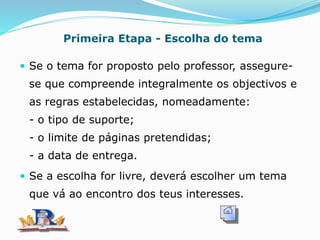 Primeira Etapa - Escolha do tema
 Se o tema for proposto pelo professor, assegure-
se que compreende integralmente os objectivos e
as regras estabelecidas, nomeadamente:
- o tipo de suporte;
- o limite de páginas pretendidas;
- a data de entrega.
 Se a escolha for livre, deverá escolher um tema
que vá ao encontro dos teus interesses.
 