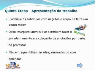 Quinta Etapa - Apresentação do trabalho
 Evidencie os subtítulos com negritos e corpo de letra um
pouco maior
 Deixe margens laterais que permitam fazer o
encadernamento e a colocação de anotações por parte
do professor
 Não entregue folhas riscadas, rasuradas ou com
emendas
 