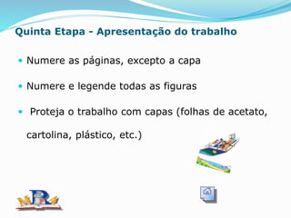 Quinta Etapa - Apresentação do trabalho
 Numere as páginas, excepto a capa
 Numere e legende todas as figuras
 Proteja o trabalho com capas (folhas de acetato,
cartolina, plástico, etc.)
 