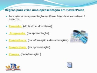 Regras para criar uma apresentação em PowerPoint
 Para criar uma apresentação em PowerPoint deve considerar 5
aspectos:
 Tamanho (do texto e dos títulos)
 Progressão (da apresentação)
 Consistência (da informação e das animações)
 Simplicidade (da apresentação)
 Clareza (da informação )
 