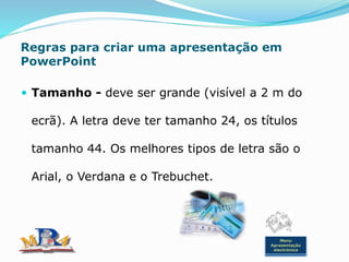 Regras para criar uma apresentação em
PowerPoint
 Tamanho - deve ser grande (visível a 2 m do
ecrã). A letra deve ter tamanho 24, os títulos
tamanho 44. Os melhores tipos de letra são o
Arial, o Verdana e o Trebuchet.
Menu
Apresentação
electrónica
 
