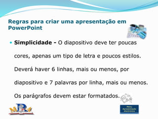 Regras para criar uma apresentação em
PowerPoint
 Simplicidade - O diapositivo deve ter poucas
cores, apenas um tipo de letra e poucos estilos.
Deverá haver 6 linhas, mais ou menos, por
diapositivo e 7 palavras por linha, mais ou menos.
Os parágrafos devem estar formatados.
Menu
Apresentação
electrónica
 