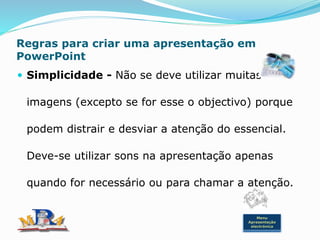 Regras para criar uma apresentação em
PowerPoint
 Simplicidade - Não se deve utilizar muitas
imagens (excepto se for esse o objectivo) porque
podem distrair e desviar a atenção do essencial.
Deve-se utilizar sons na apresentação apenas
quando for necessário ou para chamar a atenção.
Menu
Apresentação
electrónica
 
