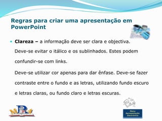 Regras para criar uma apresentação em
PowerPoint
 Clareza – a informação deve ser clara e objectiva.
Deve-se evitar o itálico e os sublinhados. Estes podem
confundir-se com links.
Deve-se utilizar cor apenas para dar ênfase. Deve-se fazer
contraste entre o fundo e as letras, utilizando fundo escuro
e letras claras, ou fundo claro e letras escuras.
Menu
Apresentação
electrónica
 