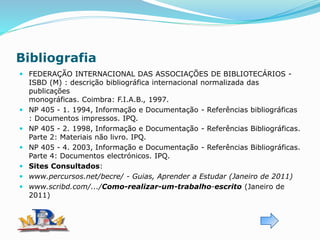 Bibliografia
 FEDERAÇÃO INTERNACIONAL DAS ASSOCIAÇÕES DE BIBLIOTECÁRIOS -
ISBD (M) : descrição bibliográfica internacional normalizada das
publicações
monográficas. Coimbra: F.I.A.B., 1997.
 NP 405 - 1. 1994, Informação e Documentação - Referências bibliográficas
: Documentos impressos. IPQ.
 NP 405 - 2. 1998, Informação e Documentação - Referências Bibliográficas.
Parte 2: Materiais não livro. IPQ.
 NP 405 - 4. 2003, Informação e Documentação - Referências Bibliográficas.
Parte 4: Documentos electrónicos. IPQ.
 Sites Consultados:
 www.percursos.net/becre/ - Guias, Aprender a Estudar (Janeiro de 2011)
 www.scribd.com/.../Como-realizar-um-trabalho-escrito (Janeiro de
2011)
 