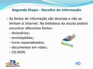Segunda Etapa - Recolha da informação
 As fontes de informação são diversas e não se
limitam à Internet. Na biblioteca da escola poderá
encontrar diferentes fontes:
- dicionários;
- enciclopédias;
- livros especializados;
- documentos em vídeo;
- CD-ROM.
 