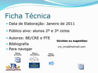 Ficha Técnica
 Data de Elaboração: Janeiro de 2011
 Público alvo: alunos 2º e 3º ciclos
 Autores: BE/CRE e PTE
 Bibliografia
 Para navegar
Dúvidas ou sugestões:
cre_mra@hotmail.com
Menus
principais
Menu
Apresentação
electrónica
Menu s
secundários
Página
seguinte
 