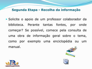 Segunda Etapa - Recolha da informação
 Solicite o apoio de um professor colaborador da
biblioteca. Perante tantas fontes, por onde
começar? Se possível, comece pela consulta de
uma obra de informação geral sobre o tema,
como por exemplo uma enciclopédia ou um
manual.
 