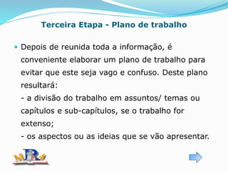 Terceira Etapa - Plano de trabalho
 Depois de reunida toda a informação, é
conveniente elaborar um plano de trabalho para
evitar que este seja vago e confuso. Deste plano
resultará:
- a divisão do trabalho em assuntos/ temas ou
capítulos e sub-capítulos, se o trabalho for
extenso;
- os aspectos ou as ideias que se vão apresentar.
 