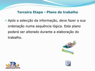Terceira Etapa - Plano de trabalho
 Após a selecção da informação, deve fazer a sua
ordenação numa sequência lógica. Este plano
poderá ser alterado durante a elaboração do
trabalho.
 