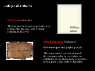 Redação do trabalho
Agradecimentos (eventuais)
•Devem ocupar uma página própria
•Devem ser objetivos, mencionando
diretamente todos os indivíduos ou
entidades que contribuíram, de alguma
forma, para o bom êxito do trabalho.
Dedicatória (eventual)
•Deve ocupar uma página própria, sem
ornamentos gráficos, com a maior
sobriedade possível.
 