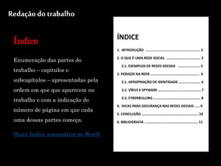 Redação do trabalho
Índice
Enumeração das partes do
trabalho – capítulos e
subcapítulos – apresentadas pela
ordem em que que aparecem no
trabalho e com a indicação do
número de página em que cada
uma dessas partes começa.
(fazer Índice automático no Word)
 