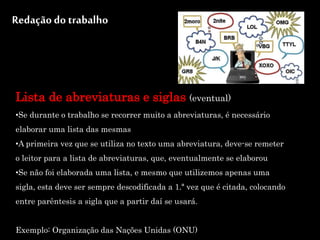 Redação do trabalho
Lista de abreviaturas e siglas (eventual)
•Se durante o trabalho se recorrer muito a abreviaturas, é necessário
elaborar uma lista das mesmas
•A primeira vez que se utiliza no texto uma abreviatura, deve-se remeter
o leitor para a lista de abreviaturas, que, eventualmente se elaborou
•Se não foi elaborada uma lista, e mesmo que utilizemos apenas uma
sigla, esta deve ser sempre descodificada a 1.ª vez que é citada, colocando
entre parêntesis a sigla que a partir daí se usará.
Exemplo: Organização das Nações Unidas (ONU)
 