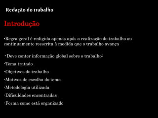 Redação do trabalho
Introdução
•Regra geral é redigida apenas após a realização do trabalho ou
continuamente reescrita à medida que o trabalho avança
•Deve conter informação global sobre o trabalho:
-Tema tratado
-Objetivos do trabalho
-Motivos de escolha do tema
-Metodologia utilizada
-Dificuldades encontradas
-Forma como está organizado
 