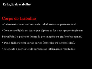Redaçãodo trabalho
Corpo do trabalho
•O desenvolvimento ou corpo do trabalho é a sua parte central.
•Deve ser redigido em texto (por tópicos se for uma apresentação em
PowerPoint) e pode ser ilustrado por imagens ou gráficos/esquemas.
• Pode dividir-se em várias partes (capítulos ou subcapítulos).
•Este texto é escrito tendo por base as informações recolhidas.
 