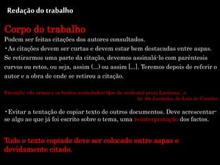 Redaçãodo trabalho
Corpo do trabalho
Podem ser feitas citações dos autores consultados.
•As citações devem ser curtas e devem estar bem destacadas entre aspas.
Se retirarmos uma parte da citação, devemos assinalá-lo com parêntesis
curvos ou retos, ou seja, assim (...) ou assim [...]. Teremos depois de referir o
autor e a obra de onde se retirou a citação.
Exemplo: «As armas e os barões assinalados/ Que da ocidental praia Lusitana...».
in: Os Lusíadas, de Luís de Camões
•Evitar a tentação de copiar texto de outros documentos. Deve acrescentar-
se algo ao que já foi escrito sobre o tema, uma reinterpretação dos factos.
Todo o texto copiado deve ser colocado entre aspas e
devidamente citado.
 