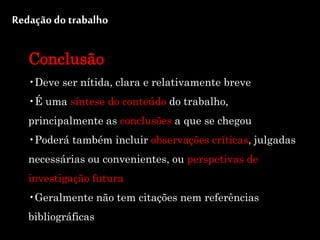 Redação do trabalho
Conclusão
•Deve ser nítida, clara e relativamente breve
•É uma síntese do conteúdo do trabalho,
principalmente as conclusões a que se chegou
•Poderá também incluir observações críticas, julgadas
necessárias ou convenientes, ou perspetivas de
investigação futura
•Geralmente não tem citações nem referências
bibliográficas
 
