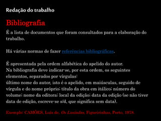 Redação do trabalho
Bibliografia
É a lista de documentos que foram consultados para a elaboração do
trabalho.
Há várias normas de fazer referências bibliográficas.
É apresentada pela ordem alfabética do apelido do autor.
Na bibliografia deve indicar-se, por esta ordem, os seguintes
elementos, separados por vírgulas:
último nome do autor, isto é o apelido, em maiúsculas, seguido de
vírgula e do nome próprio; título da obra em itálico; número do
volume; nome da editora; local da edição; data da edição (se não tiver
data de edição, escreve-se s/d, que significa sem data).
Exemplo: CAMÕES, Luís de, Os Lusíadas, Figueirinhas, Porto, 1978.
 