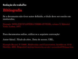 Redação do trabalho
Bibliografia
Se o documento não tiver autor definido, o título deve ser escrito em
maiúsculas.
Exemplo: NOVA ENCICLOPÉDIA VERBO JUVENIL, volume V, Editorial
Verbo, Lisboa, 1977.
Para documentos online, utiliza-se a seguinte convenção:
Autor (data). Título da obra . Data de acesso. URL.
Exemplo Bryant, P. (1999). Biodiversity and Conservation. Acedido em 10 de
Outubro, 2006. Disponível em http://darwin.bio.uci.edu/~sustain/bio65/Titlpage.htm.
 
