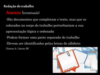 Redação do trabalho
Anexos (eventuais)
-São documentos que completam o texto, mas que se
colocados no corpo do trabalho perturbariam a sua
apresentação lógica e ordenada
-Podem formar uma parte separada do trabalho
-Devem ser identificados pelas letras do alfabeto
(Anexo A ; Anexo B)
 