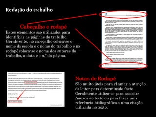 Redação do trabalho
Cabeçalho e rodapé
Estes elementos são utilizados para
identificar as páginas do trabalho.
Geralmente, no cabeçalho coloca-se o
nome da escola e o nome do trabalho e no
rodapé coloca-se o nome dos autores do
trabalho, a data e o n.º da página.
Notas de Rodapé
São muito úteis para chamar a atenção
do leitor para determinado facto.
Geralmente utiliza-se para associar
Anexos ao texto ou para fazer uma
referência bibliográfica a uma citação
utilizada no texto.
 