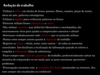 Redaçãodo trabalho
-Utilizar o itálico em títulos de livros, poesias, filmes, canções, peças de teatro,
obras de arte, palavras estrangeiras
-Utilizar o negrito para evidenciar palavras ou frases
-Procurar utilizar frases afirmativas e curtas
-Não utilizar conceitos sem defini-los (dicionários e enciclopédias são
extremamente úteis para ajudar a compreender conceitos e ideias)
-Selecionar cuidadosamente todo material que se pretende utilizar
-Tentar estar sempre atento quanto à digitação do trabalho
-Registar os dados – título, autor, entre outros - de todos os materiais
consultados. Isto facilitará a localização da informação quando se estiver a
compilar a bibliografia/lista de referências
-Fazer sempre uma cópia de segurança do trabalho, preferencialmente salvar na
memória do computador ou no email, pois as pens costumam apresentar
problemas
-Preocupação constante com a seriedade dos dados encontrados na internet, eles
nem sempre são atualizados ou confiáveis!
 