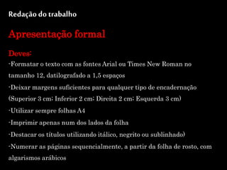 Redação do trabalho
Apresentação formal
Deves:
-Formatar o texto com as fontes Arial ou Times New Roman no
tamanho 12, datilografado a 1,5 espaços
-Deixar margens suficientes para qualquer tipo de encadernação
(Superior 3 cm; Inferior 2 cm; Direita 2 cm; Esquerda 3 cm)
-Utilizar sempre folhas A4
-Imprimir apenas num dos lados da folha
-Destacar os títulos utilizando itálico, negrito ou sublinhado)
-Numerar as páginas sequencialmente, a partir da folha de rosto, com
algarismos arábicos
 