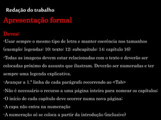 Redação do trabalho
Apresentação formal
Deves:
-Usar sempre o mesmo tipo de letra e manter coerência nos tamanhos
(exemplo: legendas: 10; texto: 12; subcapítulo: 14; capítulo 16)
-Todas as imagens devem estar relacionadas com o texto e deverão ser
colocadas próximo do assunto que ilustram. Deverão ser numeradas e ter
sempre uma legenda explicativa.
-Avançar a 1.ª linha de cada parágrafo recorrendo ao <Tab>
-Não é necessário o recurso a uma página inteira para nomear os capítulos;
-O início de cada capítulo deve ocorrer numa nova página;
-A capa não entra na numeração
-A numeração só se coloca a partir da introdução (inclusive)
 
