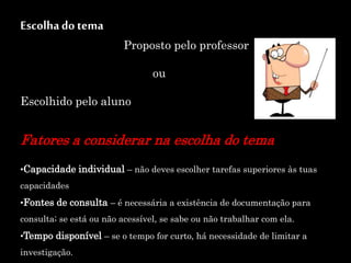 Escolhado tema
Proposto pelo professor
ou
Escolhido pelo aluno
Fatores a considerar na escolha do tema
•Capacidade individual – não deves escolher tarefas superiores às tuas
capacidades
•Fontes de consulta – é necessária a existência de documentação para
consulta; se está ou não acessível, se sabe ou não trabalhar com ela.
•Tempo disponível – se o tempo for curto, há necessidade de limitar a
investigação.
 