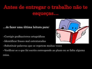Antes de entregar o trabalho não te
esqueças…
…de fazer uma última leitura para:
–Corrigir gralhas/erros ortográficos
–Identificar frases mal estruturadas
–Substituir palavras que se repetem muitas vezes
–Verificar se o que foi escrito corresponde ao plano ou se falta alguma
coisa.
 
