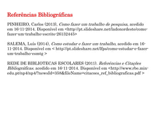 PINHEIRO, Carlos (2013), Como fazer um trabalho de pesquisa, acedido
em 16-11-2014. Disponível em <http://pt.slideshare.net/ladonordeste/como-
fazer-um-trabalho-escrito-26132445>
SALEMA, Luís (2014), Como estudar e fazer um trabalho, acedido em 16-
11-2014. Disponível em < http://pt.slideshare.net/lfps/como-estudar-e-fazer-
um-trabalho-esmtg >
REDE DE BIBLIOTECAS ESCOLARES (2011). Referências e Citações
Bibliográficas. acedido em 16-11-2014. Disponível em <http://www.rbe.min-
edu.pt/np4/np4/?newsId=358&fileName=citacoes_ref_bibliograficas.pdf >
Referências Bibliográficas
 