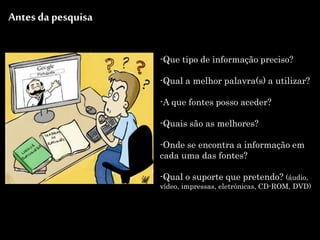 -Que tipo de informação preciso?
-Qual a melhor palavra(s) a utilizar?
-A que fontes posso aceder?
-Quais são as melhores?
-Onde se encontra a informação em
cada uma das fontes?
-Qual o suporte que pretendo? (áudio,
vídeo, impressas, eletrónicas, CD-ROM, DVD)
Antes da pesquisa
 