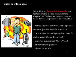 Identificar as fontes de informação que
tratam o tema e onde se encontram
disponíveis (bibliotecas, livrarias, internet,
bases de dados, especialistas no tema, etc...):
•Fontes impressas (livros, enciclopédias,
revistas, jornais, dossiês temáticos …);
•Internet (motores de pesquisa, bases de
dados, repositórios, diretórios);
•Material audiovisual (CD, DVD...);
•Entrevistas/inquéritos;
•Visitas de estudo.
(…)
Fontes de informação
 