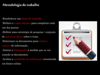 -Estabelecer um plano de trabalho
-Definir o tempo máximo para completar cada
um dos passos
-Definir uma estratégia de pesquisa : conjunto
de palavras-chave sobre o tema
-Selecionar os documentos para evitar o
excesso de informação.
-Anotar a bibliografia à medida que se vai
usando os documentos
-Avaliar a qualidade da informação encontrada
em fontes online
Metodologia de trabalho
 