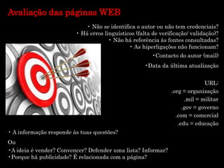 Avaliação das páginas WEB
• Não se identifica o autor ou não tem credenciais?
• Há erros linguísticos (falta de verificação/ validação)?
• Não há referência às fontes consultadas?
• As hiperligações não funcionam?
•Contacto do autor (mail)
•Data da última atualização
URL:
.org = organização
.mil = militar
.gov = governo
.com = comercial
.edu = educação
• A informação responde às tuas questões?
Ou
•A ideia é vender? Convencer? Defender uma lista? Informar?
•Porque há publicidade? É relacionada com a página?
 