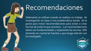 Solamente se utilizan cuando se realizar un trabajo de
investigación en base a una problemática donde da la
pauta para incluir recomendaciones para evitar o crear
formas de evitar lo que acontece. Las recomendaciones
deben ser fundamentadas y respetando las normas APA
teniendo en cuenta las fuentes y que tenga relación con
lo investigado.
 