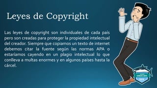 Leyes de Copyright
Las leyes de copyright son individuales de cada país
pero son creadas para proteger la propiedad intelectual
del creador. Siempre que copiamos un texto de internet
debemos citar la fuente según las normas APA o
estaríamos cayendo en un plagio intelectual lo que
conlleva a multas enormes y en algunos países hasta la
cárcel.
 