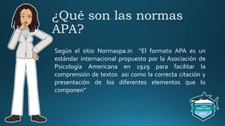 ¿Qué son las normas
APA?
Según el sitio Normaspa.in “El formato APA es un
estándar internacional propuesto por la Asociación de
Psicología Americana en 1929 para facilitar la
comprensión de textos asi como la correcta citación y
presentación de los diferentes elementos que lo
componen”
 