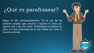 ¿Qué es parafrasear?
Según el sitio enciclopediaonline “es el uso de las
palabras propias para resumir o explicar lo dicho por
alguien más o por otro texto”. Parafrasear es explicar en
base a lo que entendiste de lo que citaste así como lo
hacemos ahorita.
 