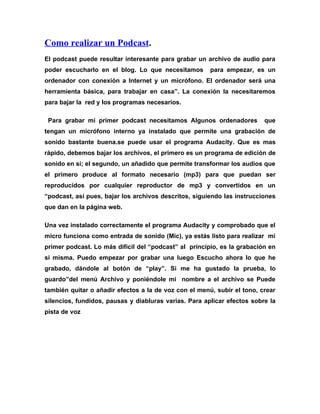 Como realizar un Podcast.
El podcast puede resultar interesante para grabar un archivo de audio para
poder escucharlo en el blog. Lo que necesitamos        para empezar, es un
ordenador con conexión a Internet y un micrófono. El ordenador será una
herramienta básica, para trabajar en casa”. La conexión la necesitaremos
para bajar la red y los programas necesarios.

 Para grabar mi primer podcast necesitamos Algunos ordenadores           que
tengan un micrófono interno ya instalado que permite una grabación de
sonido bastante buena.se puede usar el programa Audacity. Que es mas
rápido, debemos bajar los archivos, el primero es un programa de edición de
sonido en si; el segundo, un añadido que permite transformar los audios que
el primero produce al formato necesario (mp3) para que puedan ser
reproducidos por cualquier reproductor de mp3 y convertidos en un
“podcast, así pues, bajar los archivos descritos, siguiendo las instrucciones
que dan en la página web.

Una vez instalado correctamente el programa Audacity y comprobado que el
micro funciona como entrada de sonido (Mic), ya estás listo para realizar mi
primer podcast. Lo más difícil del “podcast” al principio, es la grabación en
si misma. Puedo empezar por grabar una luego Escucho ahora lo que he
grabado, dándole al botón de “play”. Si me ha gustado la prueba, lo
guardo”del menú Archivo y poniéndole mi nombre a el archivo se Puede
también quitar o añadir efectos a la de voz con el menú, subir el tono, crear
silencios, fundidos, pausas y diabluras varias. Para aplicar efectos sobre la
pista de voz
 