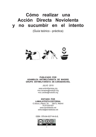 2
Cómo realizar una
Acción Directa Noviolenta
y no sucumbir en el intento
(Guía teórico - práctica)
ISBN 978-84-937144-6-8.
PUBLICADO POR
ASAMBLEA ANTIMILITARISTA DE MADRID
GRUPO ANTIMILITARISTA DE CARABANCHEL
JULIO 2010
www.antimilitaristas.org
moc.lavapies@nodo50.org
moc.caraba@nodo50.org
EDITADO POR
LAMALATESTA EDITORIAL
C/Jesús y María, 24. 28012, Madrid
Tlf.915391007
www.lamalatesta.net
editorial@lamalatesta.net
 