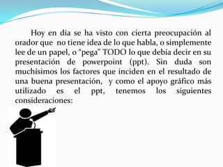 	Hoy en día se ha visto con cierta preocupación al orador que  no tiene idea de lo que habla, o simplemente lee de un papel, o “pega” TODO lo que debía decir en su presentación de powerpoint (ppt). Sin duda son muchísimos los factores que inciden en el resultado de una buena presentación,  y como el apoyo gráfico más utilizado es el ppt, tenemos los siguientes consideraciones: