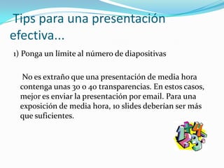 Tips para una presentación efectiva...1) Ponga un límite al número de diapositivas	 No es extraño que una presentación de media hora contenga unas 30 o 40 transparencias. En estos casos, mejor es enviar la presentación por email. Para una exposición de media hora, 10 slides deberían ser más que suficientes.