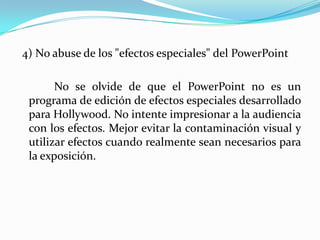  4) No abuse de los "efectos especiales" del PowerPoint		 No se olvide de que el PowerPoint no es un programa de edición de efectos especiales desarrollado para Hollywood. No intente impresionar a la audiencia con los efectos. Mejor evitar la contaminación visual y utilizar efectos cuando realmente sean necesarios para la exposición.