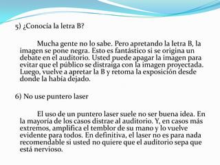  5) ¿Conocía la letra B?		 Mucha gente no lo sabe. Pero apretando la letra B, la imagen se pone negra. Esto es fantástico si se origina un debate en el auditorio. Usted puede apagar la imagen para evitar que el público se distraiga con la imagen proyectada. Luego, vuelve a apretar la B y retoma la exposición desde donde la había dejado. 6) No use puntero laser		 El uso de un puntero laser suele no ser buena idea. En la mayoría de los casos distrae al auditorio. Y, en casos más extremos, amplifica el temblor de su mano y lo vuelve evidente para todos. En definitiva, el laser no es para nada recomendable si usted no quiere que el auditorio sepa que está nervioso.