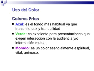 Uso del Color Colores Fríos Azul:  es el fondo mas habitual ya que transmite paz y tranquilidad Verde:  es excelente para presentaciones que exigen interacción con la audiencia y/o información mutua. Morado:  es un color esencialmente espiritual, vital, animoso. 