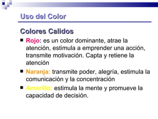 Uso del Color Colores Calidos  Rojo :  es un color dominante, atrae la atención, estimula a emprender una acción, transmite motivación. Capta y retiene la atención Naranja:  transmite poder, alegría, estimula la comunicación y la concentración  Amarillo:  estimula la mente y promueve la capacidad de decisión.  